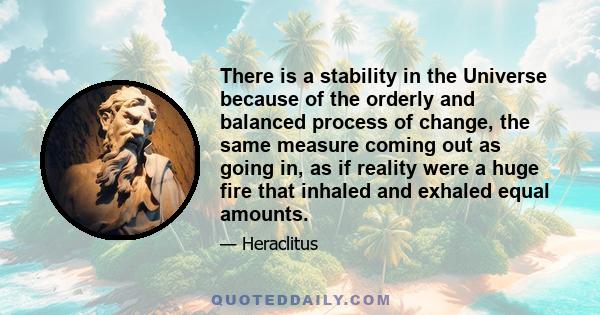 There is a stability in the Universe because of the orderly and balanced process of change, the same measure coming out as going in, as if reality were a huge fire that inhaled and exhaled equal amounts.