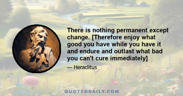 There is nothing permanent except change. [Therefore enjoy what good you have while you have it and endure and outlast what bad you can't cure immediately]