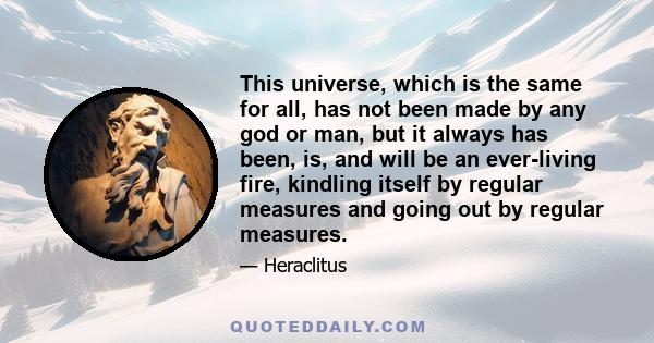 This universe, which is the same for all, has not been made by any god or man, but it always has been, is, and will be an ever-living fire, kindling itself by regular measures and going out by regular measures.