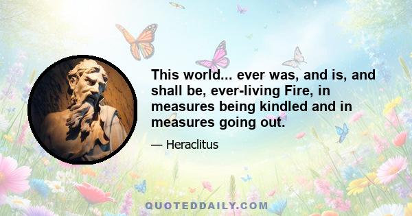 This world... ever was, and is, and shall be, ever-living Fire, in measures being kindled and in measures going out.