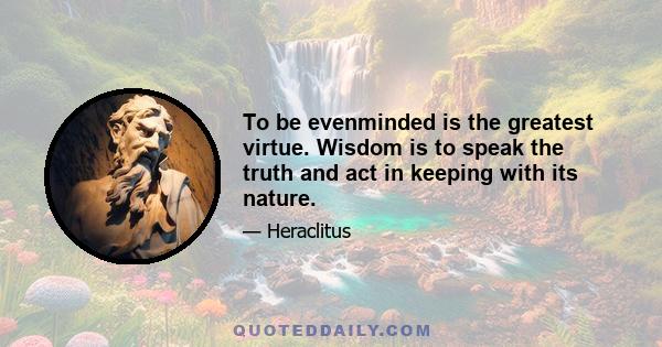 To be evenminded is the greatest virtue. Wisdom is to speak the truth and act in keeping with its nature.