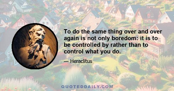 To do the same thing over and over again is not only boredom: it is to be controlled by rather than to control what you do.