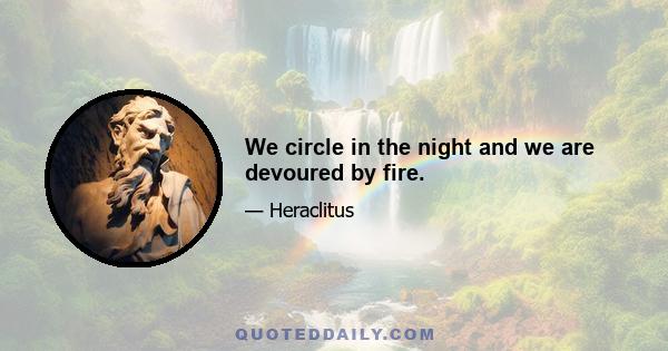 We circle in the night and we are devoured by fire.