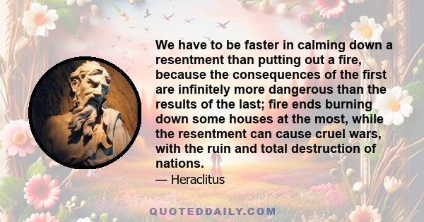 We have to be faster in calming down a resentment than putting out a fire, because the consequences of the first are infinitely more dangerous than the results of the last; fire ends burning down some houses at the