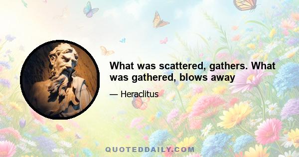 What was scattered, gathers. What was gathered, blows away