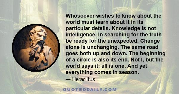 Whosoever wishes to know about the world must learn about it in its particular details. Knowledge is not intelligence. In searching for the truth be ready for the unexpected. Change alone is unchanging. The same road