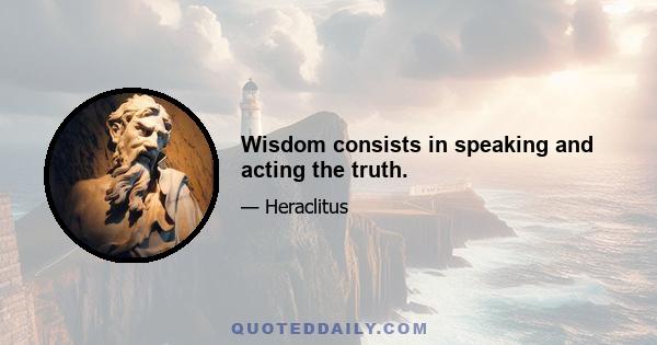 Wisdom consists in speaking and acting the truth.