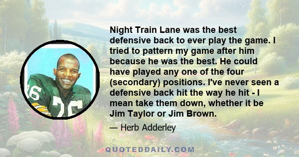 Night Train Lane was the best defensive back to ever play the game. I tried to pattern my game after him because he was the best. He could have played any one of the four (secondary) positions. I've never seen a