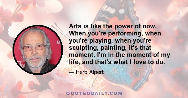 Arts is like the power of now. When you're performing, when you're playing, when you're sculpting, painting, it's that moment. I'm in the moment of my life, and that's what I love to do.