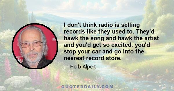 I don't think radio is selling records like they used to. They'd hawk the song and hawk the artist and you'd get so excited, you'd stop your car and go into the nearest record store.