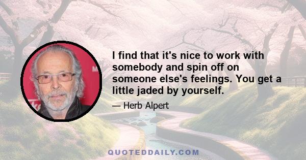 I find that it's nice to work with somebody and spin off on someone else's feelings. You get a little jaded by yourself.