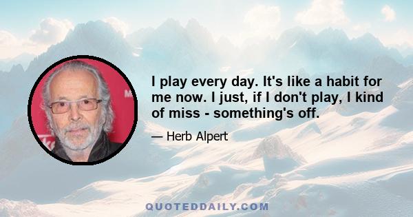 I play every day. It's like a habit for me now. I just, if I don't play, I kind of miss - something's off.