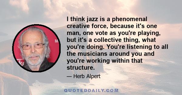 I think jazz is a phenomenal creative force, because it's one man, one vote as you're playing, but it's a collective thing, what you're doing. You're listening to all the musicians around you and you're working within