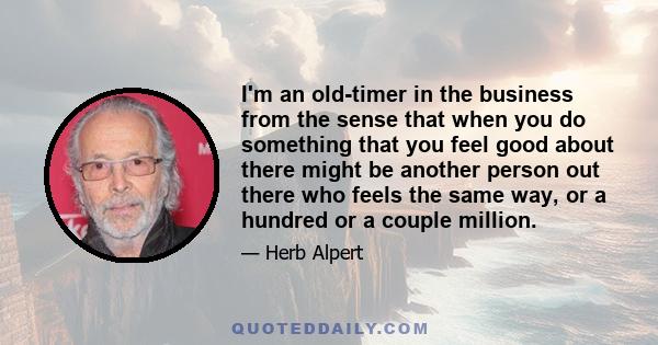 I'm an old-timer in the business from the sense that when you do something that you feel good about there might be another person out there who feels the same way, or a hundred or a couple million.