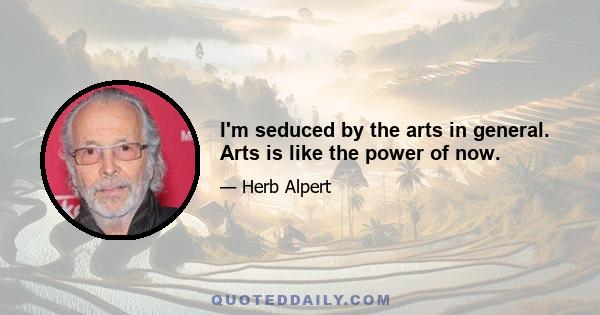 I'm seduced by the arts in general. Arts is like the power of now.