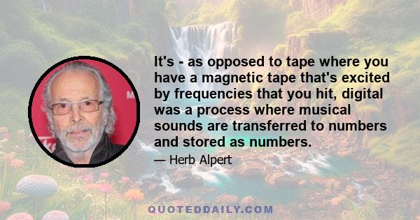 It's - as opposed to tape where you have a magnetic tape that's excited by frequencies that you hit, digital was a process where musical sounds are transferred to numbers and stored as numbers.