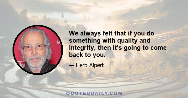 We always felt that if you do something with quality and integrity, then it's going to come back to you.