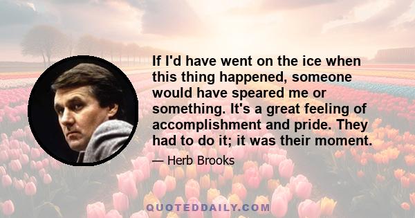 If I'd have went on the ice when this thing happened, someone would have speared me or something. It's a great feeling of accomplishment and pride. They had to do it; it was their moment.