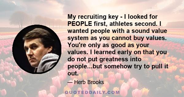 My recruiting key - I looked for PEOPLE first, athletes second. I wanted people with a sound value system as you cannot buy values. You're only as good as your values. I learned early on that you do not put greatness