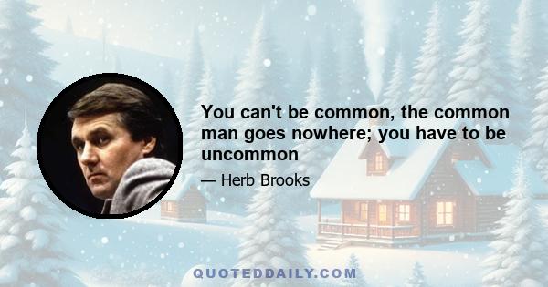 You can't be common, the common man goes nowhere; you have to be uncommon