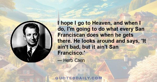 I hope I go to Heaven, and when I do, I'm going to do what every San Franciscan does when he gets there. He looks around and says, 'It ain't bad, but it ain't San Francisco.'