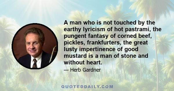 A man who is not touched by the earthy lyricism of hot pastrami, the pungent fantasy of corned beef, pickles, frankfurters, the great lusty impertinence of good mustard is a man of stone and without heart.