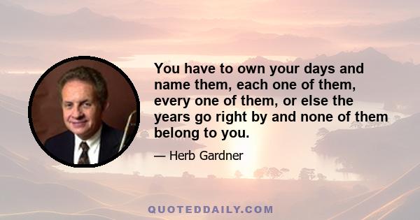 You have to own your days and name them, each one of them, every one of them, or else the years go right by and none of them belong to you.