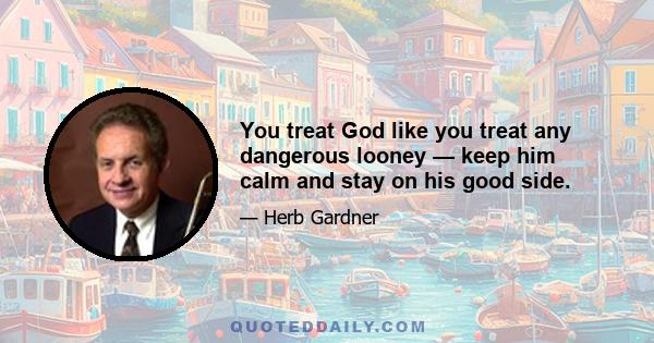 You treat God like you treat any dangerous looney — keep him calm and stay on his good side.