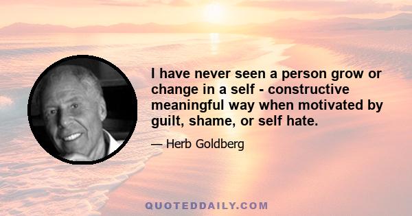 I have never seen a person grow or change in a self - constructive meaningful way when motivated by guilt, shame, or self hate.