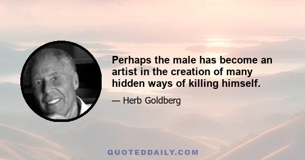 Perhaps the male has become an artist in the creation of many hidden ways of killing himself.