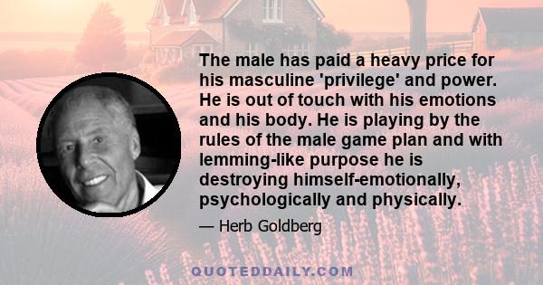 The male has paid a heavy price for his masculine 'privilege' and power. He is out of touch with his emotions and his body. He is playing by the rules of the male game plan and with lemming-like purpose he is destroying 