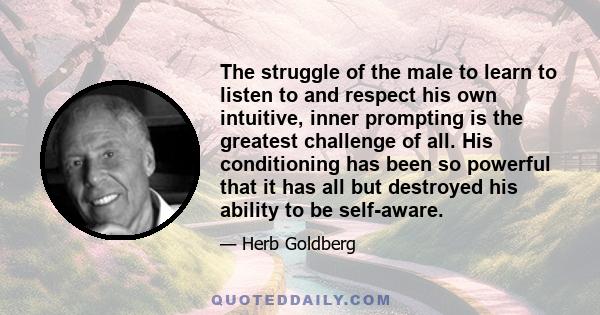 The struggle of the male to learn to listen to and respect his own intuitive, inner prompting is the greatest challenge of all. His conditioning has been so powerful that it has all but destroyed his ability to be