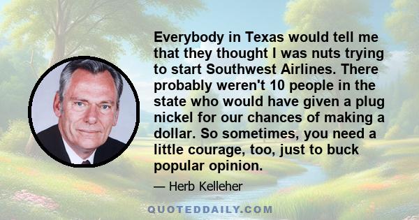 Everybody in Texas would tell me that they thought I was nuts trying to start Southwest Airlines. There probably weren't 10 people in the state who would have given a plug nickel for our chances of making a dollar. So