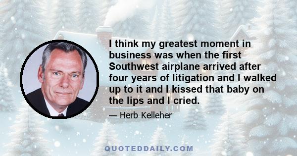 I think my greatest moment in business was when the first Southwest airplane arrived after four years of litigation and I walked up to it and I kissed that baby on the lips and I cried.