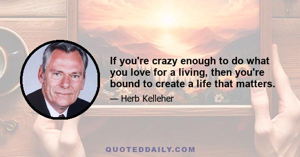 If you're crazy enough to do what you love for a living, then you're bound to create a life that matters.