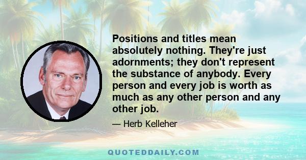 Positions and titles mean absolutely nothing. They're just adornments; they don't represent the substance of anybody. Every person and every job is worth as much as any other person and any other job.