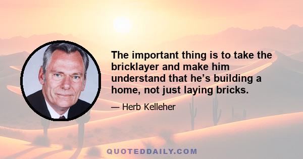 The important thing is to take the bricklayer and make him understand that he’s building a home, not just laying bricks.