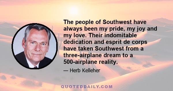 The people of Southwest have always been my pride, my joy and my love. Their indomitable dedication and esprit de corps have taken Southwest from a three-airplane dream to a 500-airplane reality.