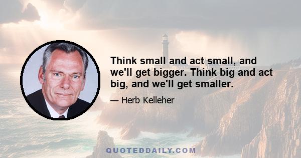 Think small and act small, and we'll get bigger. Think big and act big, and we'll get smaller.