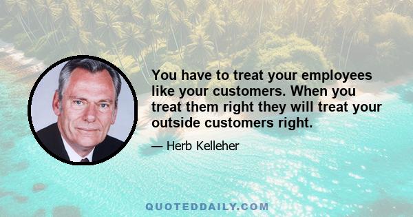 You have to treat your employees like your customers. When you treat them right they will treat your outside customers right.