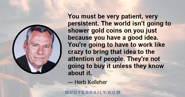 You must be very patient, very persistent. The world isn't going to shower gold coins on you just because you have a good idea. You're going to have to work like crazy to bring that idea to the attention of people.