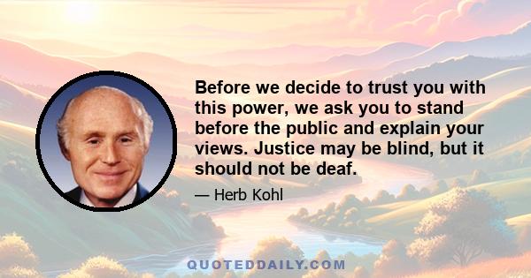 Before we decide to trust you with this power, we ask you to stand before the public and explain your views. Justice may be blind, but it should not be deaf.