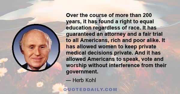 Over the course of more than 200 years, it has found a right to equal education regardless of race. It has guaranteed an attorney and a fair trial to all Americans, rich and poor alike. It has allowed women to keep