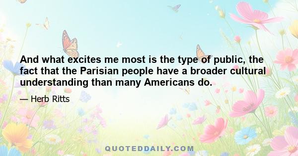 And what excites me most is the type of public, the fact that the Parisian people have a broader cultural understanding than many Americans do.