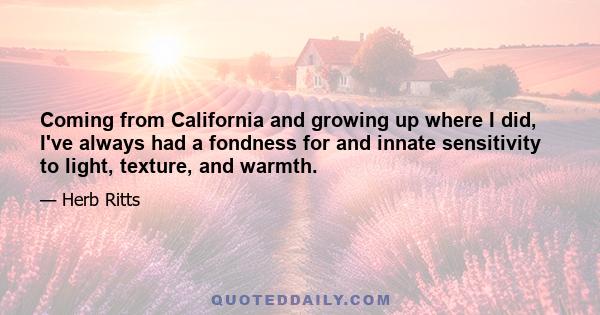 Coming from California and growing up where I did, I've always had a fondness for and innate sensitivity to light, texture, and warmth.