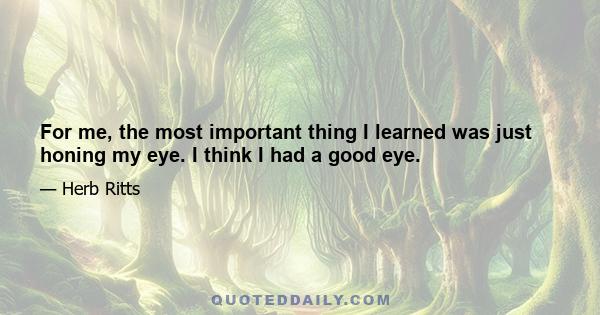 For me, the most important thing I learned was just honing my eye. I think I had a good eye.