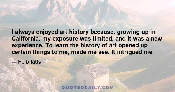 I always enjoyed art history because, growing up in California, my exposure was limited, and it was a new experience. To learn the history of art opened up certain things to me, made me see. It intrigued me.