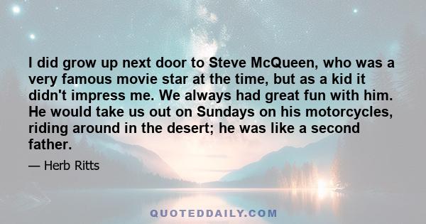 I did grow up next door to Steve McQueen, who was a very famous movie star at the time, but as a kid it didn't impress me. We always had great fun with him. He would take us out on Sundays on his motorcycles, riding