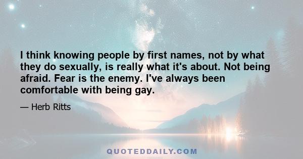 I think knowing people by first names, not by what they do sexually, is really what it's about. Not being afraid. Fear is the enemy. I've always been comfortable with being gay.