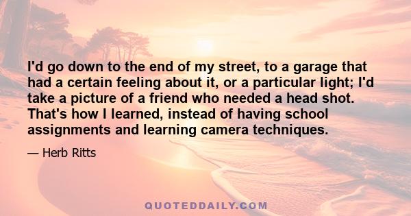 I'd go down to the end of my street, to a garage that had a certain feeling about it, or a particular light; I'd take a picture of a friend who needed a head shot. That's how I learned, instead of having school